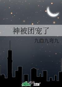 神被团宠了 九曲九弯九全文免费阅读