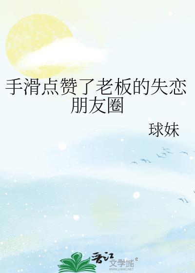 手滑点赞了老板的失恋朋友圈 作者 球妹